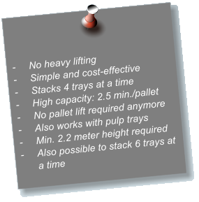 -	No heavy lifting -	Simple and cost-effective -	Stacks 4 trays at a time -	High capacity: 2.5 min./pallet -	No pallet lift required anymore -	Also works with pulp trays -	Min. 2.2 meter height required -	Also possible to stack 6 trays at a time